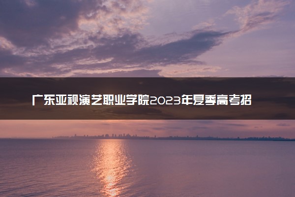 广东亚视演艺职业学院2023年夏季高考招生章程