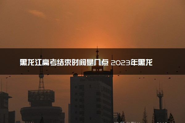 黑龙江高考结束时间是几点 2023年黑龙江高考时间及科目安排