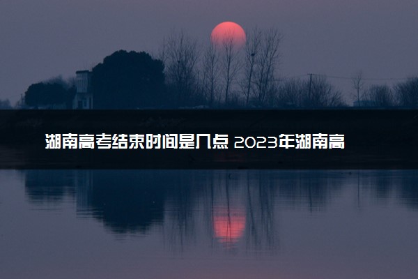 湖南高考结束时间是几点 2023年湖南高考时间及科目安排