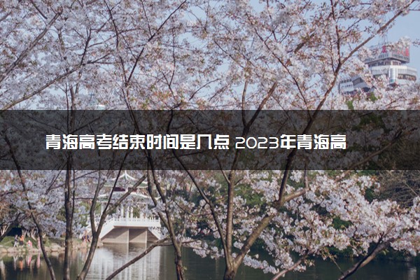 青海高考结束时间是几点 2023年青海高考时间及科目安排