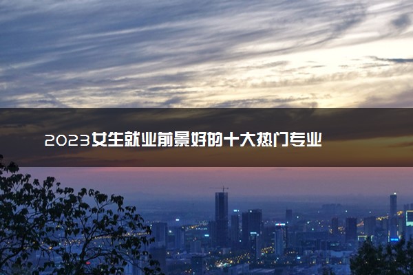 2023女生就业前景好的十大热门专业