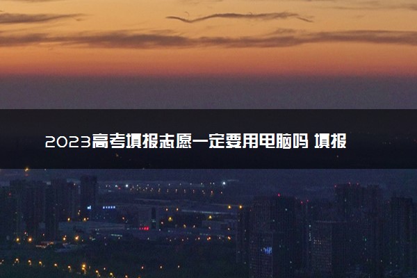 2023高考填报志愿一定要用电脑吗 填报注意事项