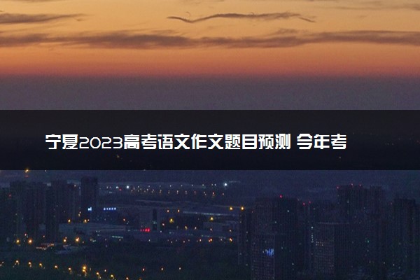 宁夏2023高考语文作文题目预测 今年考什么话题