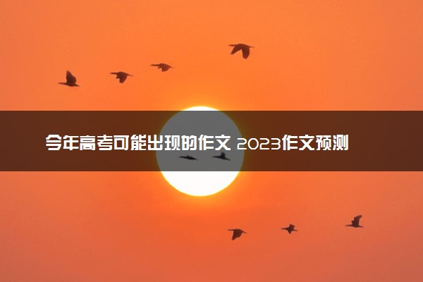 今年高考可能出现的作文 2023作文预测
