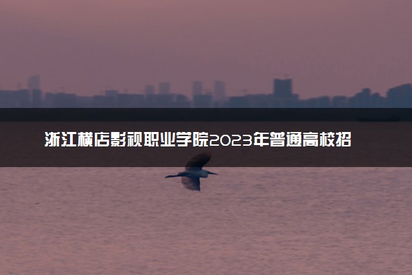 浙江横店影视职业学院2023年普通高校招生章程