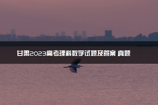 甘肃2023高考理科数学试题及答案 真题完整解析