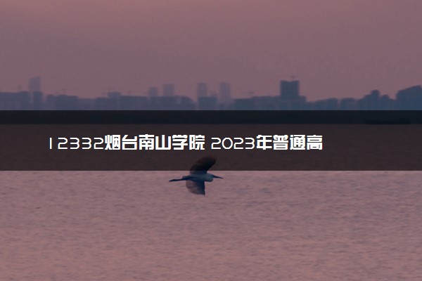 12332烟台南山学院 2023年普通高等教育招生章程
