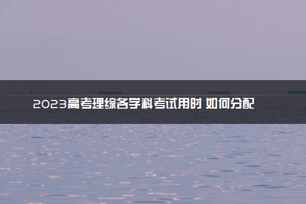 2023高考理综各学科考试用时 如何分配
