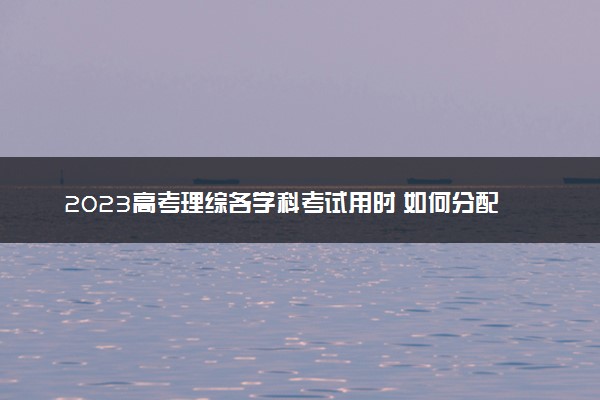 2023高考理综各学科考试用时 如何分配