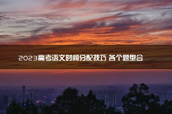 2023高考语文时间分配技巧 各个题型合理答题时间