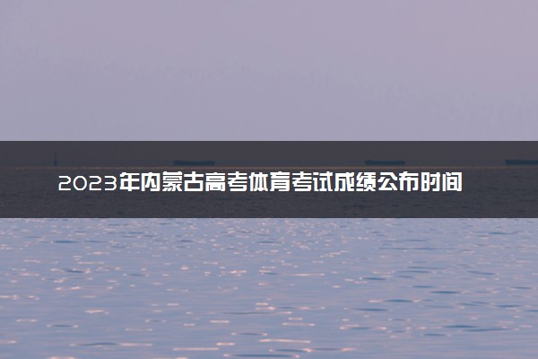 2023年内蒙古高考体育考试成绩公布时间 在哪查