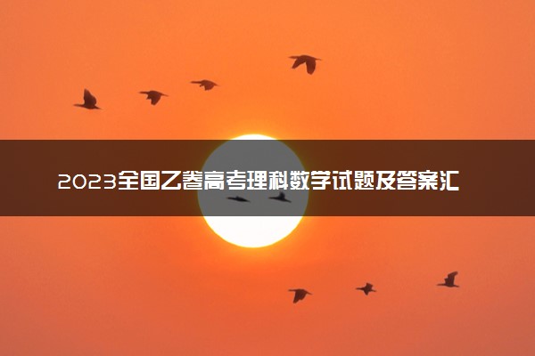 2023全国乙卷高考理科数学试题及答案汇总 数学真题解析