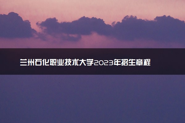 兰州石化职业技术大学2023年招生章程