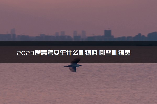 2023送高考女生什么礼物好 哪些礼物寓意好