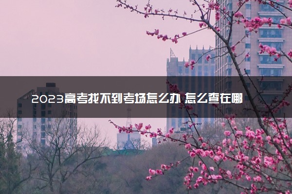 2023高考找不到考场怎么办 怎么查在哪考试