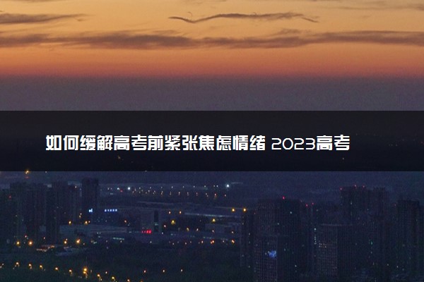 如何缓解高考前紧张焦虑情绪 2023高考前怎么缓解焦虑