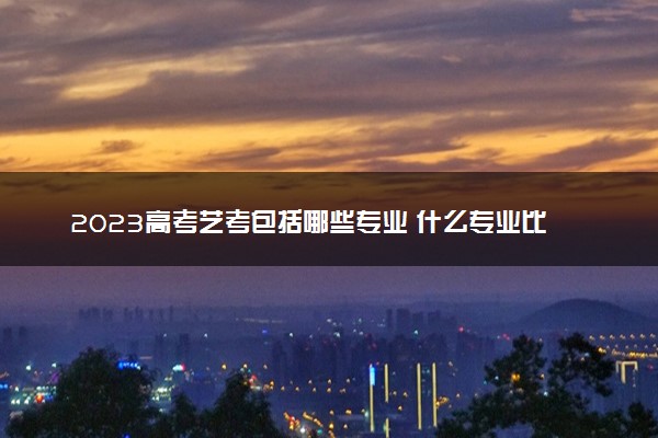 2023高考艺考包括哪些专业 什么专业比较好