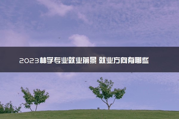 2023林学专业就业前景 就业方向有哪些选择