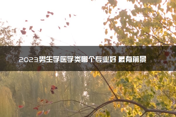 2023男生学医学类哪个专业好 最有前景的专业