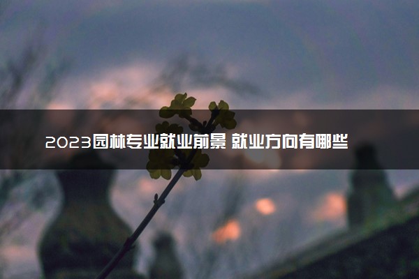 2023园林专业就业前景 就业方向有哪些