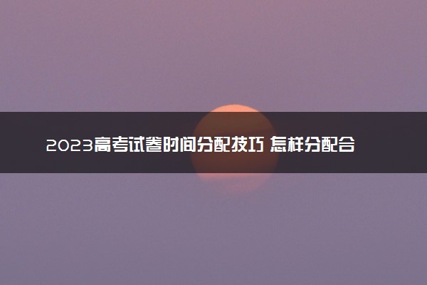 2023高考试卷时间分配技巧 怎样分配合理