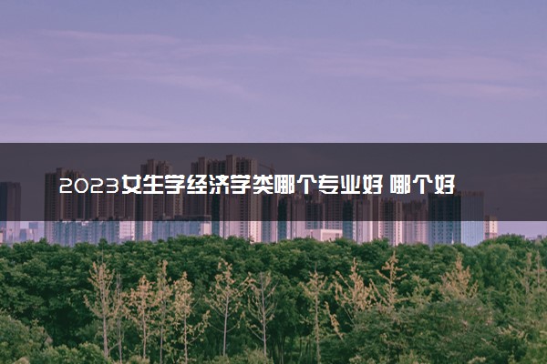 2023女生学经济学类哪个专业好 哪个好就业