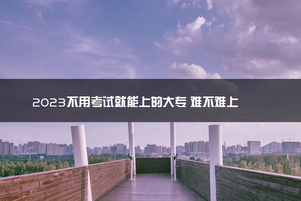 2023不用考试就能上的大专 难不难上