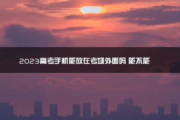 2023高考手机能放在考场外面吗 能不能带