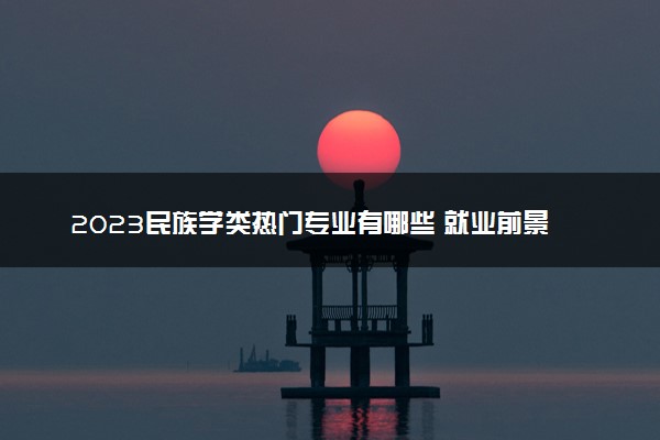 2023民族学类热门专业有哪些 就业前景怎么样