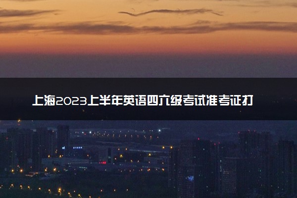 上海2023上半年英语四六级考试准考证打印时间 哪天开始打印