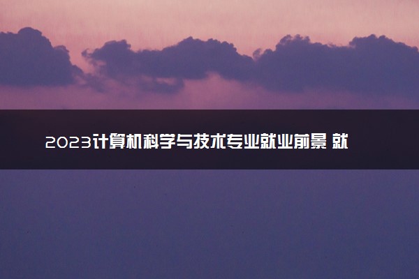 2023计算机科学与技术专业就业前景 就业方向有哪些