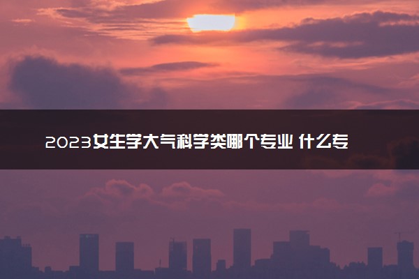 2023女生学大气科学类哪个专业 什么专业吃香