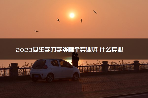 2023女生学力学类哪个专业好 什么专业吃香