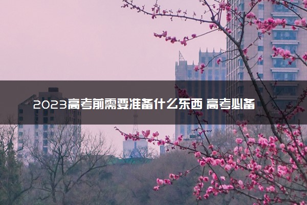 2023高考前需要准备什么东西 高考必备清单