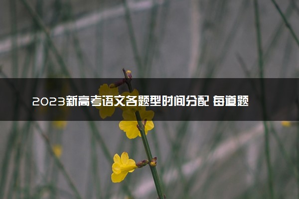 2023新高考语文各题型时间分配 每道题用多久合适