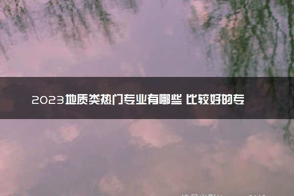 2023地质类热门专业有哪些 比较好的专业