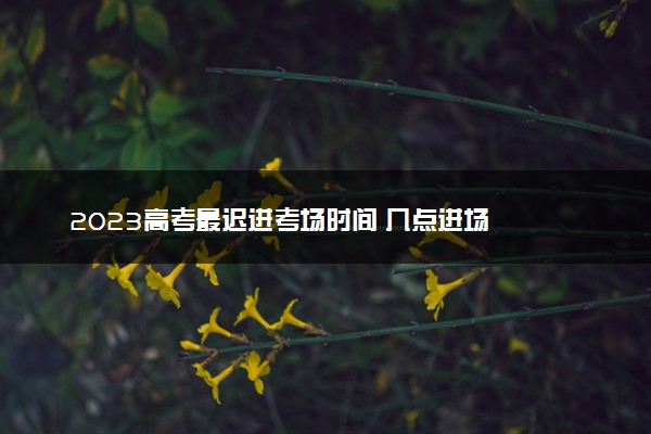 2023高考最迟进考场时间 几点进场