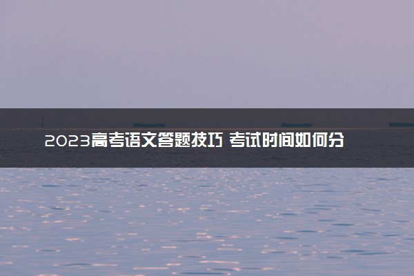 2023高考语文答题技巧 考试时间如何分配