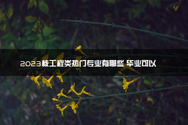 2023核工程类热门专业有哪些 毕业可以干什么