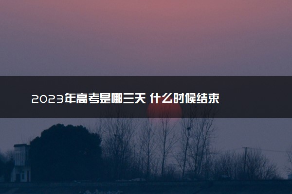 2023年高考是哪三天 什么时候结束
