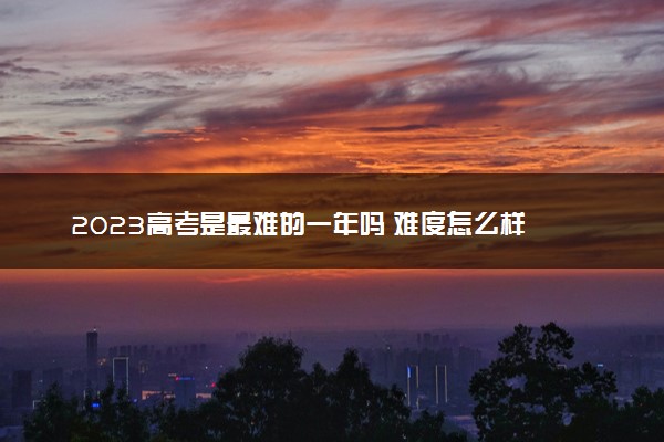 2023高考是最难的一年吗 难度怎么样