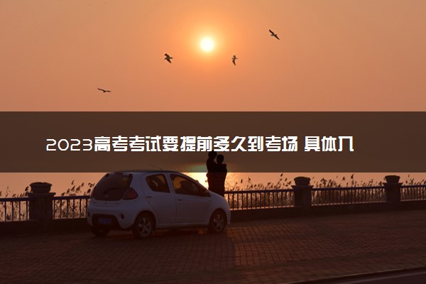 2023高考考试要提前多久到考场 具体入场时间