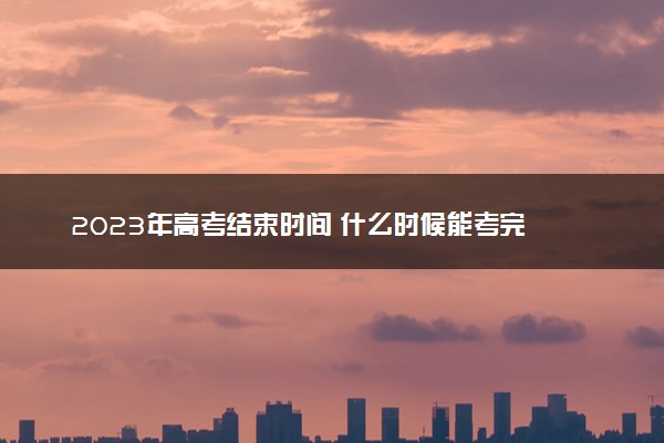 2023年高考结束时间 什么时候能考完