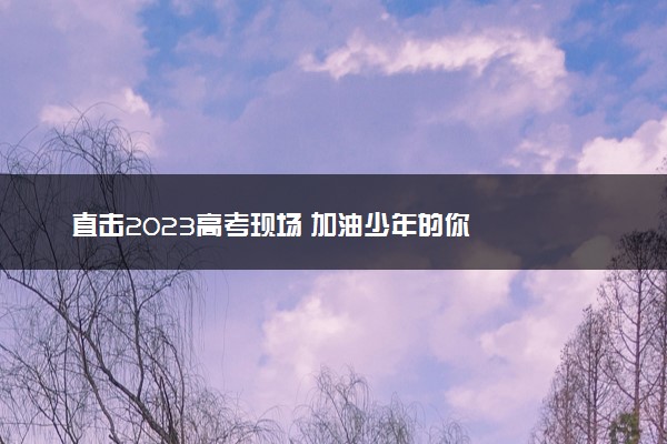 直击2023高考现场 加油少年的你