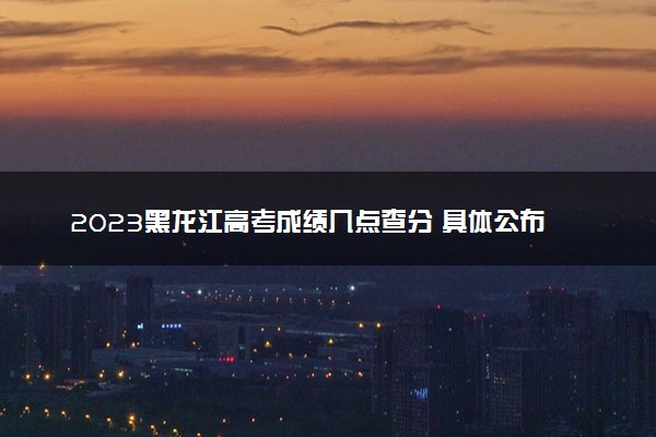 2023黑龙江高考成绩几点查分 具体公布时间及查分方式