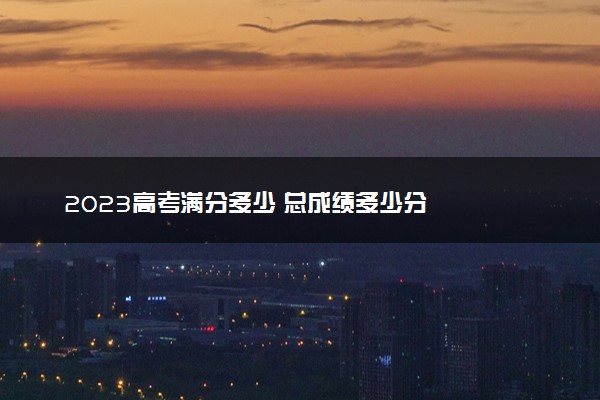 2023高考满分多少 总成绩多少分