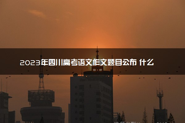 2023年四川高考语文作文题目公布 什么题目