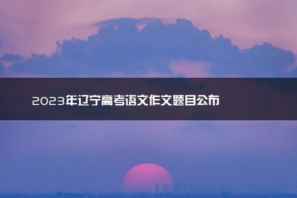 2023年辽宁高考语文作文题目公布
