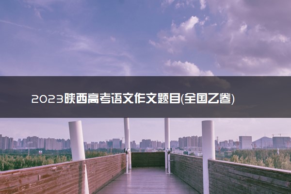 2023陕西高考语文作文题目（全国乙卷）