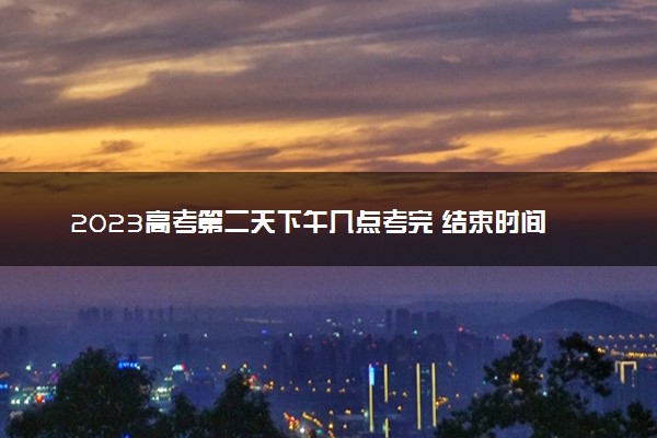 2023高考第二天下午几点考完 结束时间是什么时候